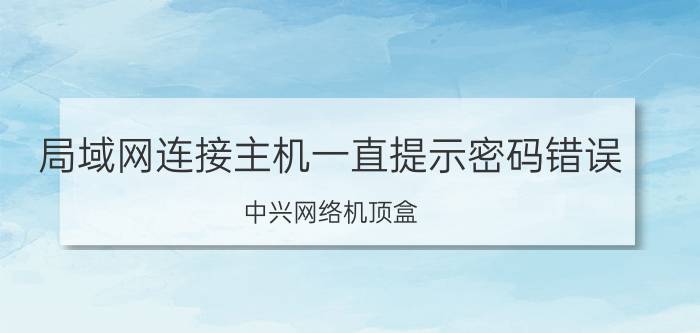 局域网连接主机一直提示密码错误 中兴网络机顶盒,网络无法连接,用户密码不正确？